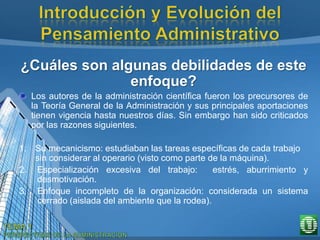 ¿Cuáles son algunas debilidades de este
enfoque?
Los autores de la administración científica fueron los precursores de
la Teoría General de la Administración y sus principales aportaciones
tienen vigencia hasta nuestros días. Sin embargo han sido criticados
por las razones siguientes.
1. Su mecanicismo: estudiaban las tareas específicas de cada trabajo
sin considerar al operario (visto como parte de la máquina).
2. Especialización excesiva del trabajo: estrés, aburrimiento y
desmotivación.
3. Enfoque incompleto de la organización: considerada un sistema
cerrado (aislada del ambiente que la rodea).
 