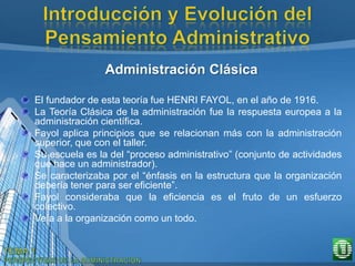 Administración Clásica
El fundador de esta teoría fue HENRI FAYOL, en el año de 1916.
La Teoría Clásica de la administración fue la respuesta europea a la
administración científica.
Fayol aplica principios que se relacionan más con la administración
superior, que con el taller.
Su escuela es la del “proceso administrativo” (conjunto de actividades
que hace un administrador).
Se caracterizaba por el “énfasis en la estructura que la organización
debería tener para ser eficiente”.
Fayol consideraba que la eficiencia es el fruto de un esfuerzo
colectivo.
Veía a la organización como un todo.
 