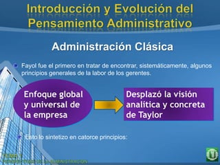 Administración Clásica
Fayol fue el primero en tratar de encontrar, sistemáticamente, algunos
principios generales de la labor de los gerentes.
Enfoque global
y universal de
la empresa
Desplazó la visión
analítica y concreta
de Taylor
Esto lo sintetizo en catorce principios:
 
