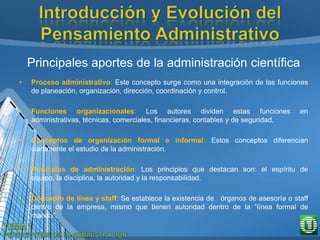 Principales aportes de la administración científica
• Proceso administrativo: Este concepto surge como una integración de las funciones
de planeación, organización, dirección, coordinación y control.
• Funciones organizacionales: Los autores dividen estas funciones en
administrativas, técnicas, comerciales, financieras, contables y de seguridad.
• Conceptos de organización formal e informal: Estos conceptos diferencian
claramente el estudio de la administración.
• Principios de administración: Los principios que destacan son: el espíritu de
equipo, la disciplina, la autoridad y la responsabilidad.
• Concepto de línea y staff: Se establece la existencia de órganos de asesoría o staff
dentro de la empresa, mismo que tienen autoridad dentro de la “línea formal de
mando”.
 