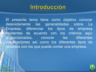 El presente tema tiene como objetivo conocer
detenidamente las generalidades sobre La
Empresa, diferenciar los tipos de empresa
existentes de acuerdo con los criterios aquí
proporcionados, conocer las diferentes
clasificaciones así como los diferentes tipos de
recursos con los que puede contar una empresa.
 