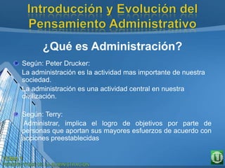 ¿Qué es Administración?
Según: Peter Drucker:
La administración es la actividad mas importante de nuestra
sociedad.
La administración es una actividad central en nuestra
civilización.
Según: Terry:
Administrar, implica el logro de objetivos por parte de
personas que aportan sus mayores esfuerzos de acuerdo con
acciones preestablecidas
 