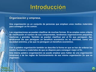 Organización y empresa.
Una organización es un conjunto de personas que emplean unos medios materiales
para conseguir un fin común.
Las organizaciones se pueden clasificar de muchas formas. Si se emplea como criterio
de clasificación el número de sus componentes, tendremos organizaciones pequeñas,
medianas y grandes. También se pueden clasificar por el fin que persiguen. Así,
tendríamos las que persiguen un beneficio económico en su actividad, como una
sociedad anónima, y las que no persiguen un beneficio económico.
Con la palabra organización también se describe la forma en que se han de ordenar los
medios humanos y materiales de que se dispone para conseguir mejor el fin.
Una misma palabra (organización) se puede emplear para hablar de una organización
(empresa) o de las reglas de funcionamiento de esa misma organización (lo que es
organizar).
 