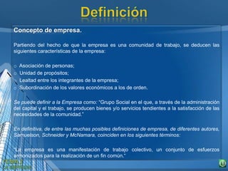 Concepto de empresa.
Partiendo del hecho de que la empresa es una comunidad de trabajo, se deducen las
siguientes características de la empresa:
o Asociación de personas;
o Unidad de propósitos;
o Lealtad entre los integrantes de la empresa;
o Subordinación de los valores económicos a los de orden.
Se puede definir a la Empresa como: “Grupo Social en el que, a través de la administración
del capital y el trabajo, se producen bienes y/o servicios tendientes a la satisfacción de las
necesidades de la comunidad.”
En definitiva, de entre las muchas posibles definiciones de empresa, de diferentes autores,
Samuelson, Schneider y McNamara, coinciden en los siguientes términos:
“La empresa es una manifestación de trabajo colectivo, un conjunto de esfuerzos
armonizados para la realización de un fin común.“
 