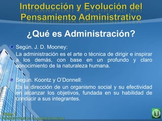 ¿Qué es Administración?
Según. J. D. Mooney:
La administración es el arte o técnica de dirigir e inspirar
a los demás, con base en un profundo y claro
conocimiento de la naturaleza humana.
Según. Koontz y O’Donnell:
Es la dirección de un organismo social y su efectividad
en alcanzar los objetivos, fundada en su habilidad de
conducir a sus integrantes.
 