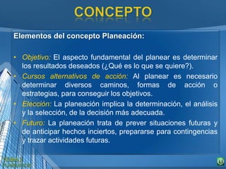 Elementos del concepto Planeación:
• Objetivo: El aspecto fundamental del planear es determinar
los resultados deseados (¿Qué es lo que se quiere?).
• Cursos alternativos de acción: Al planear es necesario
determinar diversos caminos, formas de acción o
estrategias, para conseguir los objetivos.
• Elección: La planeación implica la determinación, el análisis
y la selección, de la decisión más adecuada.
• Futuro: La planeación trata de prever situaciones futuras y
de anticipar hechos inciertos, prepararse para contingencias
y trazar actividades futuras.
 