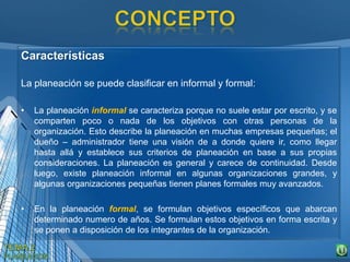 Características
La planeación se puede clasificar en informal y formal:
• La planeación informal se caracteriza porque no suele estar por escrito, y se
comparten poco o nada de los objetivos con otras personas de la
organización. Esto describe la planeación en muchas empresas pequeñas; el
dueño – administrador tiene una visión de a donde quiere ir, como llegar
hasta allá y establece sus criterios de planeación en base a sus propias
consideraciones. La planeación es general y carece de continuidad. Desde
luego, existe planeación informal en algunas organizaciones grandes, y
algunas organizaciones pequeñas tienen planes formales muy avanzados.
• En la planeación formal, se formulan objetivos específicos que abarcan
determinado numero de años. Se formulan estos objetivos en forma escrita y
se ponen a disposición de los integrantes de la organización.
 