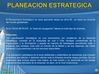El Planeamiento Estratégico se viene aplicando desde los años 80 , en todos los rincones
del mundo globalizado.
Es la “HOJA DE RUTA", la “carta de navegación” básica en todo tipo de empresa.
Definición:
La planificación Estratégica es una herramienta por excelencia de la Gerencia
Estratégica, consiste en la búsqueda de una o más ventajas competitivas de la
organización y la formulación y puesta en marcha de estrategias permitiendo crear o
preservar sus ventajas, todo esto en función de la Misión y de sus objetivos, del medio
ambiente y sus presiones y de los recursos disponibles.
La planeación estratégica es la toma deliberada y sistemática de decisiones que incluyen
propósitos que afectan o deberían afectar toda la empresa durante largos periodos. Es una
planeación que incluye plazos mas largos, es mas amplio y se desarrolla en los niveles
jerárquicos mas elevados de la empresa, es decir, en el nivel institucional.
 