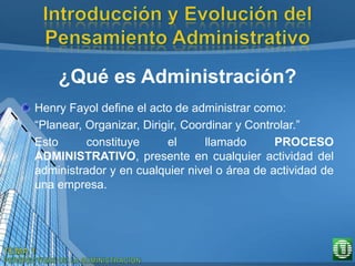 ¿Qué es Administración?
Henry Fayol define el acto de administrar como:
“Planear, Organizar, Dirigir, Coordinar y Controlar.”
Esto constituye el llamado PROCESO
ADMINISTRATIVO, presente en cualquier actividad del
administrador y en cualquier nivel o área de actividad de
una empresa.
 