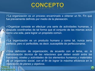 La organización es un proceso encaminado a obtener un fin. Fin que
fue previamente definido por medio de la planeación.
Organizar consiste en efectuar una serie de actividades humanas, y
después coordinarlas de tal forma que el conjunto de las mismas actúe
como una sola, para lograr un propósito común.
La organización es un producto humano y como tal, nunca sería
perfecta, pero sí perfectible, es decir, susceptible de perfeccionarse.
Una definición de organización, de acuerdo con el tema, es: la
estructuración técnica de las relaciones que deben existir entre las
funciones, niveles y actividades de los elementos humanos y materiales
de un organismo social, con el fin de lograr la máxima eficiencia en la
realización de planes y objetivos.
 