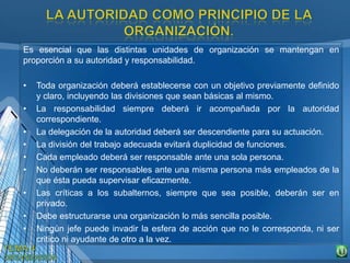 Es esencial que las distintas unidades de organización se mantengan en
proporción a su autoridad y responsabilidad.
• Toda organización deberá establecerse con un objetivo previamente definido
y claro, incluyendo las divisiones que sean básicas al mismo.
• La responsabilidad siempre deberá ir acompañada por la autoridad
correspondiente.
• La delegación de la autoridad deberá ser descendiente para su actuación.
• La división del trabajo adecuada evitará duplicidad de funciones.
• Cada empleado deberá ser responsable ante una sola persona.
• No deberán ser responsables ante una misma persona más empleados de la
que ésta pueda supervisar eficazmente.
• Las críticas a los subalternos, siempre que sea posible, deberán ser en
privado.
• Debe estructurarse una organización lo más sencilla posible.
• Ningún jefe puede invadir la esfera de acción que no le corresponda, ni ser
critico ni ayudante de otro a la vez.
 