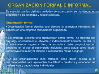 Es esencial que las distintas unidades de organización se mantengan en
proporción a su autoridad y responsabilidad.
Organización formal
• Organización formal significa casi siempre la estructura intencional de
papeles en una empresa formalmente organizada.
• Sin embargo, describir una organización como “formal” no significa que
hay algo inherentemente inflexible o indebidamente limitante en ella. Si
el administrador organiza bien, la estructura debe proporcionar un
ambiente en el que el desempeño individual, tanto actual como futuro,
contribuya con la mayor eficacia a alcanzar las metas del grupo.
• En las organizaciones más formales debe darse cabida a la
discrecionalidad para aprovechar los talentos creativos y reconocer las
preferencias y capacidades individuales.
 