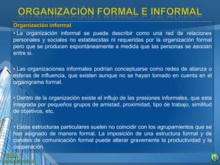 Organización informal
• La organización informal se puede describir como una red de relaciones
personales y sociales no establecidas ni requeridas por la organización formal
pero que se producen espontáneamente a medida que las personas se asocian
entre si.
• Las organizaciones informales podrían conceptuarse como redes de alianza o
esferas de influencia, que existen aunque no se hayan tomado en cuenta en el
organigrama formal.
• Dentro de la organización existe el influjo de las presiones informales, que esta
integrada por pequeños grupos de amistad, proximidad, tipo de trabajo, similitud
de objetivos, etc.
• Estas estructuras particulares suelen no coincidir con los agrupamientos que se
han asignado de manera formal. La imposición de una estructura formal y de
canales de comunicación formal puede alterar gravemente la productividad y la
cooperación.
 