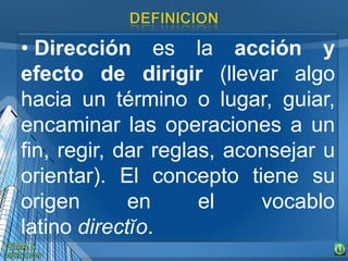 • Dirección es la acción y
efecto de dirigir (llevar algo
hacia un término o lugar, guiar,
encaminar las operaciones a un
fin, regir, dar reglas, aconsejar u
orientar). El concepto tiene su
origen en el vocablo
latino directĭo.
 