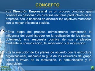 • La Dirección Empresarial es un proceso continuo, que
consiste en gestionar los diversos recursos productivos de la
empresa, con la finalidad de alcanzar los objetivos marcados
con la mayor eficiencia posible.
• Esta etapa del proceso administrativo comprende la
influencia del administrador en la realización de los planes,
obteniendo una respuesta positiva de sus empleados
mediante la comunicación, la supervisión y la motivación.
• Es la ejecución de los planes de acuerdo con la estructura
organizacional, mediante la guía de los esfuerzos del grupo
social a través de la motivación, la comunicación y la
supervisión.
 