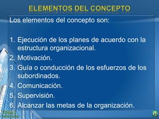 Los elementos del concepto son:
1. Ejecución de los planes de acuerdo con la
estructura organizacional.
2. Motivación.
3. Guía o conducción de los esfuerzos de los
subordinados.
4. Comunicación.
5. Supervisión.
6. Alcanzar las metas de la organización.
 