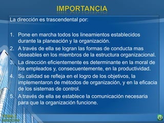 La dirección es trascendental por:
1. Pone en marcha todos los lineamientos establecidos
durante la planeación y la organización.
2. A través de ella se logran las formas de conducta mas
deseables en los miembros de la estructura organizacional.
3. La dirección eficientemente es determinante en la moral de
los empleados y, consecuentemente, en la productividad.
4. Su calidad se refleja en el logro de los objetivos, la
implementaron de métodos de organización, y en la eficacia
de los sistemas de control.
5. A través de ella se establece la comunicación necesaria
para que la organización funcione.
 