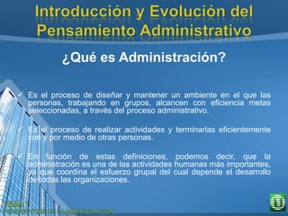 ¿Qué es Administración?
 Es el proceso de diseñar y mantener un ambiente en el que las
personas, trabajando en grupos, alcancen con eficiencia metas
seleccionadas, a través del proceso administrativo.
 Es el proceso de realizar actividades y terminarlas eficientemente
con y por medio de otras personas.
 En función de estas definiciones, podemos decir, que la
administración es una de las actividades humanas más importantes,
ya que coordina el esfuerzo grupal del cual depende el desarrollo
de todas las organizaciones.
 