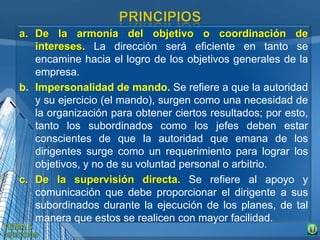 a. De la armonía del objetivo o coordinación de
intereses. La dirección será eficiente en tanto se
encamine hacia el logro de los objetivos generales de la
empresa.
b. Impersonalidad de mando. Se refiere a que la autoridad
y su ejercicio (el mando), surgen como una necesidad de
la organización para obtener ciertos resultados; por esto,
tanto los subordinados como los jefes deben estar
conscientes de que la autoridad que emana de los
dirigentes surge como un requerimiento para lograr los
objetivos, y no de su voluntad personal o arbitrio.
c. De la supervisión directa. Se refiere al apoyo y
comunicación que debe proporcionar el dirigente a sus
subordinados durante la ejecución de los planes, de tal
manera que estos se realicen con mayor facilidad.
 