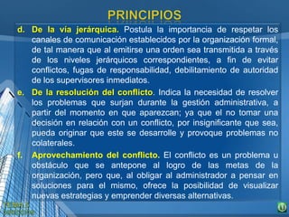 d. De la vía jerárquica. Postula la importancia de respetar los
canales de comunicación establecidos por la organización formal,
de tal manera que al emitirse una orden sea transmitida a través
de los niveles jerárquicos correspondientes, a fin de evitar
conflictos, fugas de responsabilidad, debilitamiento de autoridad
de los supervisores inmediatos.
e. De la resolución del conflicto. Indica la necesidad de resolver
los problemas que surjan durante la gestión administrativa, a
partir del momento en que aparezcan; ya que el no tomar una
decisión en relación con un conflicto, por insignificante que sea,
pueda originar que este se desarrolle y provoque problemas no
colaterales.
f. Aprovechamiento del conflicto. El conflicto es un problema u
obstáculo que se antepone al logro de las metas de la
organización, pero que, al obligar al administrador a pensar en
soluciones para el mismo, ofrece la posibilidad de visualizar
nuevas estrategias y emprender diversas alternativas.
 