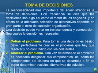 La responsabilidad mas importante del administrador es la
toma de decisiones. Con frecuencia se dice que las
decisiones son algo así como el motor de los negocios y en
efecto de la adecuada selección de alternativas depende en
gran parte el éxito de cualquier organización.
Una decisión puede variar en transcendencia y connotación.
Sea cuales la decisión es necesario:
1. Definir el problema. Para tomar una decisión es básico
definir perfectamente cual es el problema que hay que
resolver y no confundirlo con los colaterales.
2. Analizar el problema. Una vez determinado el problema
es necesario desglosar sus componentes, así como los
componentes del sistema en que se desarrolla a fin de
poder determinar posibles alternativas de solución.
 