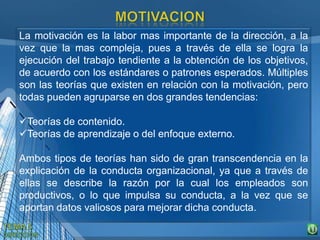 La motivación es la labor mas importante de la dirección, a la
vez que la mas compleja, pues a través de ella se logra la
ejecución del trabajo tendiente a la obtención de los objetivos,
de acuerdo con los estándares o patrones esperados. Múltiples
son las teorías que existen en relación con la motivación, pero
todas pueden agruparse en dos grandes tendencias:
Teorías de contenido.
Teorías de aprendizaje o del enfoque externo.
Ambos tipos de teorías han sido de gran transcendencia en la
explicación de la conducta organizacional, ya que a través de
ellas se describe la razón por la cual los empleados son
productivos, o lo que impulsa su conducta, a la vez que se
aportan datos valiosos para mejorar dicha conducta.
 