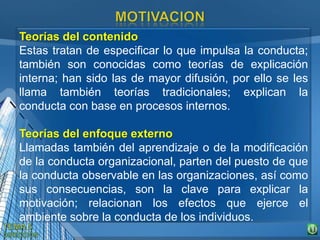 Teorías del contenido
Estas tratan de especificar lo que impulsa la conducta;
también son conocidas como teorías de explicación
interna; han sido las de mayor difusión, por ello se les
llama también teorías tradicionales; explican la
conducta con base en procesos internos.
Teorías del enfoque externo
Llamadas también del aprendizaje o de la modificación
de la conducta organizacional, parten del puesto de que
la conducta observable en las organizaciones, así como
sus consecuencias, son la clave para explicar la
motivación; relacionan los efectos que ejerce el
ambiente sobre la conducta de los individuos.
 