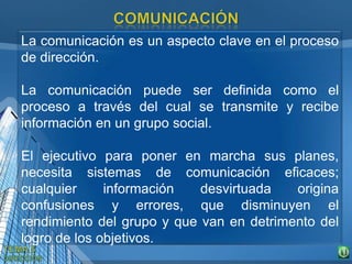 La comunicación es un aspecto clave en el proceso
de dirección.
La comunicación puede ser definida como el
proceso a través del cual se transmite y recibe
información en un grupo social.
El ejecutivo para poner en marcha sus planes,
necesita sistemas de comunicación eficaces;
cualquier información desvirtuada origina
confusiones y errores, que disminuyen el
rendimiento del grupo y que van en detrimento del
logro de los objetivos.
 