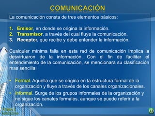 La comunicación consta de tres elementos básicos:
1. Emisor, en donde se origina la información.
2. Transmisor, a través del cual fluye la comunicación.
3. Receptor, que recibe y debe entender la información.
Cualquier mínima falla en esta red de comunicación implica la
desvirtuaron de la información. Con el fin de facilitar el
entendimiento de la comunicación, se mencionara su clasificación
mas sencilla:
• Formal. Aquella que se origina en la estructura formal de la
organización y fluye a través de los canales organizacionales.
• Informal. Surge de los grupos informales de la organización y
no sigue los canales formales, aunque se puede referir a la
organización.
 