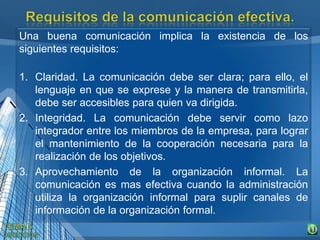 Una buena comunicación implica la existencia de los
siguientes requisitos:
1. Claridad. La comunicación debe ser clara; para ello, el
lenguaje en que se exprese y la manera de transmitirla,
debe ser accesibles para quien va dirigida.
2. Integridad. La comunicación debe servir como lazo
integrador entre los miembros de la empresa, para lograr
el mantenimiento de la cooperación necesaria para la
realización de los objetivos.
3. Aprovechamiento de la organización informal. La
comunicación es mas efectiva cuando la administración
utiliza la organización informal para suplir canales de
información de la organización formal.
 