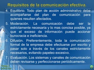 4. Equilibrio. Todo plan de acción administrativo debe
acompañarse del plan de comunicación para
quienes resulten afectados.
5. Moderación. La comunicación debe ser la
estrictamente necesaria y lo mas concisa posible, ya
que el exceso de información puede accionar
burocracia e ineficiencia.
6. Difusión. Preferentemente, toda la comunicación
formal de la empresa debe efectuarse por escrito y
pasar solo a través de los canales estrictamente
necesarios, evitando papeleo excesivo.
7. Evaluación. Los sistemas y canales de comunicación
deben revisarse y perfeccionarse periódicamente.
 