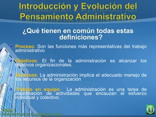 ¿Qué tienen en común todas estas
definiciones?
Proceso: Son las funciones más representativas del trabajo
administrativo
Objetivos: El fin de la administración es alcanzar los
objetivos organizacionales.
Recursos: La administración implica el adecuado manejo de
los recursos de la organización
Trabajo en equipo: La administración es una tarea de
coordinación de actividades que encauzan el esfuerzo
individual y colectivo.
 