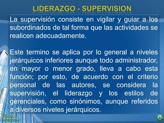 La supervisión consiste en vigilar y guiar a los
subordinados de tal forma que las actividades se
realicen adecuadamente.
Este termino se aplica por lo general a niveles
jerárquicos inferiores aunque todo administrador,
en mayor o menor grado, lleva a cabo esta
función; por esto, de acuerdo con el criterio
personal de las autores, se considera la
supervisión, el liderazgo y los estilos de
gerenciales, como sinónimos, aunque referidos
a diversos niveles jerárquicos.
 