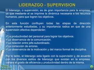 El liderazgo, o supervisión, es de gran importancia para la empresa,
ya que mediante el se imprime la dinámica necesaria a los recursos
humanos, para que logren los objetivos.
En esta función confluyen todas las etapas de dirección
anteriormente estudiadas, y su importancia radica en que de una
supervisión efectiva dependerán:
La productividad del personal para lograr los objetivos.
La observancia de la comunicación.
La relación entre jefe-subordinado.
La corrección de errores.
La observancia de la motivación y del marco formal de disciplina.
Por lo tanto, el liderazgo esta ligado con la supervisión y, de acuerdo
con los diversos estilos de liderazgo que existan en la empresa,
variara el grado de eficiencia y productividad dentro de la misma.
 