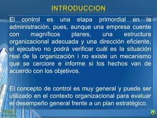 El control es una etapa primordial en la
administración, pues, aunque una empresa cuente
con magníficos planes, una estructura
organizacional adecuada y una dirección eficiente,
el ejecutivo no podrá verificar cuál es la situación
real de la organización i no existe un mecanismo
que se cerciore e informe si los hechos van de
acuerdo con los objetivos.
El concepto de control es muy general y puede ser
utilizado en el contexto organizacional para evaluar
el desempeño general frente a un plan estratégico.
 