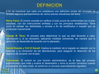 A fin de incentivar que cada uno establezca una definición propia del concepto se
revisara algunos planteamientos de varios autores estudiosos del tema:
Henry Farol: El control consiste en verificar si todo ocurre de conformidad con el plan
adoptado, con las instrucciones emitidas y con los principios establecidos. Tiene
como fin señalar las debilidades y errores a fin de rectificarlos e impedir que se
produzcan nuevamente.
George R. Terry: El proceso para determinar lo que se está llevando a cabo,
valorización y, si es necesario, aplicando medidas correctivas, de manera que la
ejecución se desarrolle de acuerdo con lo planeado.
Harold Koontz y Ciril O Donell: Implica la medición de lo logrado en relación con lo
estándar y la corrección de las desviaciones, para asegurar la obtención de los
objetivos de acuerdo con el plan.
Chiavenato: El control es una función administrativa: es la fase del proceso
administrativo que mide y evalúa el desempeño y toma la acción correctiva cuando
se necesita. De este modo, el control es un proceso esencialmente regulador.
 