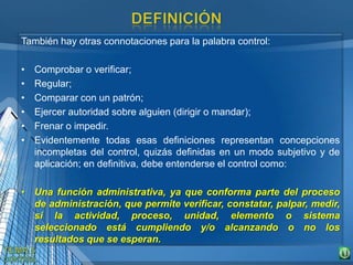 También hay otras connotaciones para la palabra control:
• Comprobar o verificar;
• Regular;
• Comparar con un patrón;
• Ejercer autoridad sobre alguien (dirigir o mandar);
• Frenar o impedir.
• Evidentemente todas esas definiciones representan concepciones
incompletas del control, quizás definidas en un modo subjetivo y de
aplicación; en definitiva, debe entenderse el control como:
• Una función administrativa, ya que conforma parte del proceso
de administración, que permite verificar, constatar, palpar, medir,
si la actividad, proceso, unidad, elemento o sistema
seleccionado está cumpliendo y/o alcanzando o no los
resultados que se esperan.
 