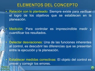 • Relación con lo planteado: Siempre existe para verificar
el logro de los objetivos que se establecen en la
planeación.
• Medición: Para controlar es imprescindible medir y
cuantificar los resultados.
• Detectar desviaciones: Una de las funciones inherentes
al control, es descubrir las diferencias que se presentan
entre la ejecución y la planeación.
• Establecer medidas correctivas: El objeto del control es
prever y corregir los errores.
 