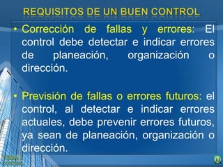 • Corrección de fallas y errores: El
control debe detectar e indicar errores
de planeación, organización o
dirección.
• Previsión de fallas o errores futuros: el
control, al detectar e indicar errores
actuales, debe prevenir errores futuros,
ya sean de planeación, organización o
dirección.
 