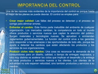 Una de las razones más evidentes de la importancia del control es porque hasta
el mejor de los planes se puede desviar. El control se emplea para:
• Crear mejor calidad: Las fallas del proceso se detectan y el proceso se
corrige para eliminar errores.
• Enfrentar el cambio: Este forma parte ineludible del ambiente de cualquier
organización. Los mercados cambian, la competencia en todo el mundo
ofrece productos o servicios nuevos que captan la atención del público.
Surgen materiales y tecnologías nuevas. Se aprueban o enmiendan
reglamentos gubernamentales. La función del control sirve a los gerentes
para responder a las amenazas o las oportunidades de todo ello, porque les
ayuda a detectar los cambios que están afectando los productos y los
servicios de sus organizaciones.
• Producir ciclos más rápidos: Una cosa es reconocer la demanda de los
consumidores para un diseño, calidad, o tiempo de entregas mejorados, y
otra muy distinta es acelerar los ciclos que implican el desarrollo y la entrega
de esos productos y servicios nuevos a los clientes. Los clientes de la
actualidad no solo esperan velocidad, sino también productos y servicios a su
medida.
 