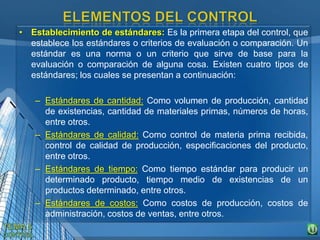 • Establecimiento de estándares: Es la primera etapa del control, que
establece los estándares o criterios de evaluación o comparación. Un
estándar es una norma o un criterio que sirve de base para la
evaluación o comparación de alguna cosa. Existen cuatro tipos de
estándares; los cuales se presentan a continuación:
– Estándares de cantidad: Como volumen de producción, cantidad
de existencias, cantidad de materiales primas, números de horas,
entre otros.
– Estándares de calidad: Como control de materia prima recibida,
control de calidad de producción, especificaciones del producto,
entre otros.
– Estándares de tiempo: Como tiempo estándar para producir un
determinado producto, tiempo medio de existencias de un
productos determinado, entre otros.
– Estándares de costos: Como costos de producción, costos de
administración, costos de ventas, entre otros.
 