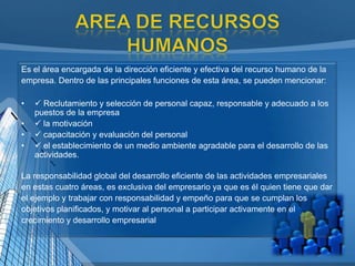Es el área encargada de la dirección eficiente y efectiva del recurso humano de la
empresa. Dentro de las principales funciones de esta área, se pueden mencionar:
•  Reclutamiento y selección de personal capaz, responsable y adecuado a los
puestos de la empresa
•  la motivación
•  capacitación y evaluación del personal
•  el establecimiento de un medio ambiente agradable para el desarrollo de las
actividades.
La responsabilidad global del desarrollo eficiente de las actividades empresariales
en estas cuatro áreas, es exclusiva del empresario ya que es él quien tiene que dar
el ejemplo y trabajar con responsabilidad y empeño para que se cumplan los
objetivos planificados, y motivar al personal a participar activamente en el
crecimiento y desarrollo empresarial
 