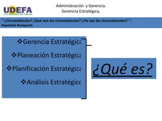 Administración y Gerencia.
Gerencia Estratégica.
” ¿Circunstancias? ¿Qué son las circunstancias? ¡¡Yo soy las circunstancias!! ” .
Napoleón Bonaparte.
Gerencia Estratégica:
Planeación Estratégica:
Planificación Estratégica:
Análisis Estratégico:
¿Qué es?
 