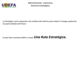 Administración y Gerencia.
Gerencia Estratégica.
La Estrategia, como respuesta a los cambios del entorno, para reducir el riesgo y potenciar
las oportunidades del futuro
Lo que hace necesario definir y trazar Una Ruta Estratégica.
 