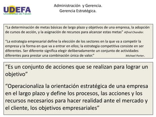 Administración y Gerencia.
Gerencia Estratégica.
“La determinación de metas básicas de largo plazo y objetivos de una empresa, la adopción
de cursos de acción, y la asignación de recursos para alcanzar estas metas” Alfred Chandler.
“La estrategia empresarial define la elección de los sectores en la que va a competir la
empresa y la forma en que va a entrar en ellos; la estrategia competitiva consiste en ser
diferentes. Ser diferente significa elegir deliberadamente un conjunto de actividades
diferentes para prestar una combinación única de valor.” Michael Porter.
“Es un conjunto de acciones que se realizan para lograr un
objetivo”
“Operacionaliza la orientación estratégica de una empresa
en el largo plazo y define los procesos, las acciones y los
recursos necesarios para hacer realidad ante el mercado y
el cliente, los objetivos empresariales”
 