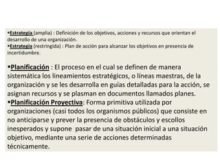 Estrategia (amplia) : Definición de los objetivos, acciones y recursos que orientan el
desarrollo de una organización.
Estrategia (restringida) : Plan de acción para alcanzar los objetivos en presencia de
incertidumbre.
Planificación : El proceso en el cual se definen de manera
sistemática los lineamientos estratégicos, o líneas maestras, de la
organización y se les desarrolla en guías detalladas para la acción, se
asignan recursos y se plasman en documentos llamados planes.
Planificación Proyectiva: Forma primitiva utilizada por
organizaciones (casi todos los organismos públicos) que consiste en
no anticiparse y prever la presencia de obstáculos y escollos
inesperados y supone pasar de una situación inicial a una situación
objetivo, mediante una serie de acciones determinadas
técnicamente.
 