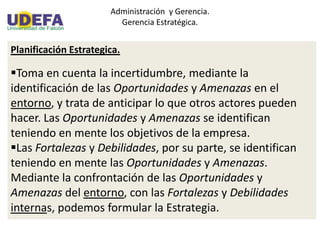 Administración y Gerencia.
Gerencia Estratégica.
Planificación Estrategica.
Toma en cuenta la incertidumbre, mediante la
identificación de las Oportunidades y Amenazas en el
entorno, y trata de anticipar lo que otros actores pueden
hacer. Las Oportunidades y Amenazas se identifican
teniendo en mente los objetivos de la empresa.
Las Fortalezas y Debilidades, por su parte, se identifican
teniendo en mente las Oportunidades y Amenazas.
Mediante la confrontación de las Oportunidades y
Amenazas del entorno, con las Fortalezas y Debilidades
internas, podemos formular la Estrategia.
 