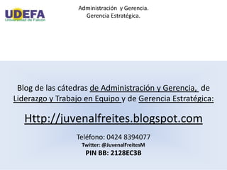Administración y Gerencia.
Gerencia Estratégica.
Blog de las cátedras de Administración y Gerencia, de
Liderazgo y Trabajo en Equipo y de Gerencia Estratégica:
Http://juvenalfreites.blogspot.com
Teléfono: 0424 8394077
Twitter: @JuvenalFreitesM
PIN BB: 2128EC3B
 