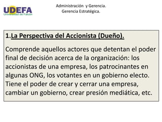 Administración y Gerencia.
Gerencia Estratégica.
1.La Perspectiva del Accionista (Dueño).
Comprende aquellos actores que detentan el poder
final de decisión acerca de la organización: los
accionistas de una empresa, los patrocinantes en
algunas ONG, los votantes en un gobierno electo.
Tiene el poder de crear y cerrar una empresa,
cambiar un gobierno, crear presión mediática, etc.
 
