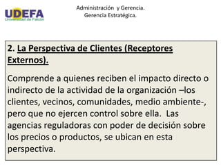 Administración y Gerencia.
Gerencia Estratégica.
2. La Perspectiva de Clientes (Receptores
Externos).
Comprende a quienes reciben el impacto directo o
indirecto de la actividad de la organización –los
clientes, vecinos, comunidades, medio ambiente-,
pero que no ejercen control sobre ella. Las
agencias reguladoras con poder de decisión sobre
los precios o productos, se ubican en esta
perspectiva.
 